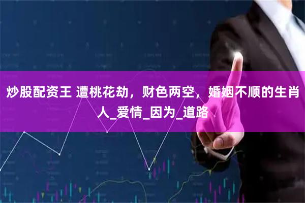 炒股配资王 遭桃花劫，财色两空，婚姻不顺的生肖人_爱情_因为_道路