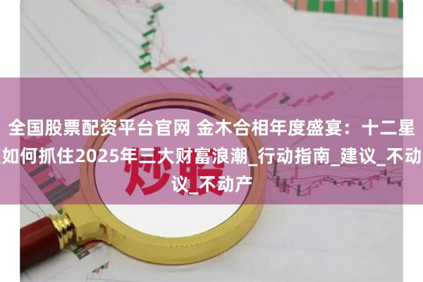 全国股票配资平台官网 金木合相年度盛宴：十二星座如何抓住2025年三大财富浪潮_行动指南_建议_不动产