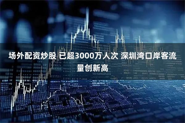 场外配资炒股 已超3000万人次 深圳湾口岸客流量创新高