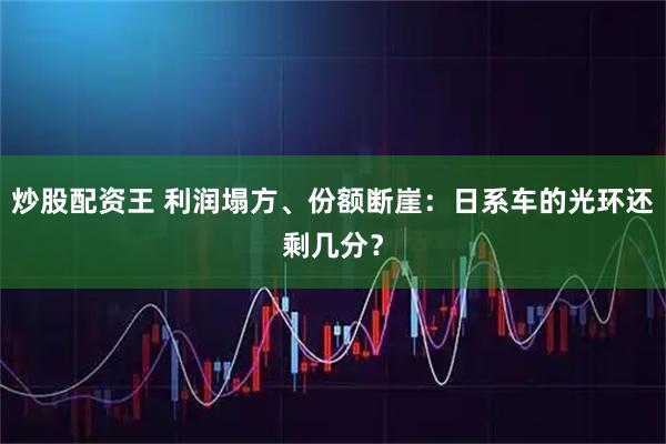 炒股配资王 利润塌方、份额断崖：日系车的光环还剩几分？