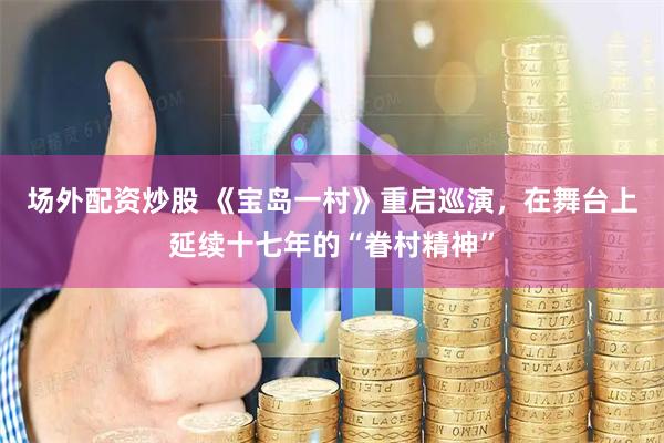 场外配资炒股 《宝岛一村》重启巡演，在舞台上延续十七年的“眷村精神”