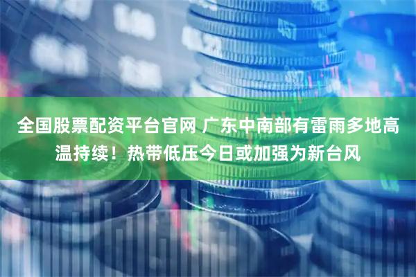 全国股票配资平台官网 广东中南部有雷雨多地高温持续！热带低压今日或加强为新台风