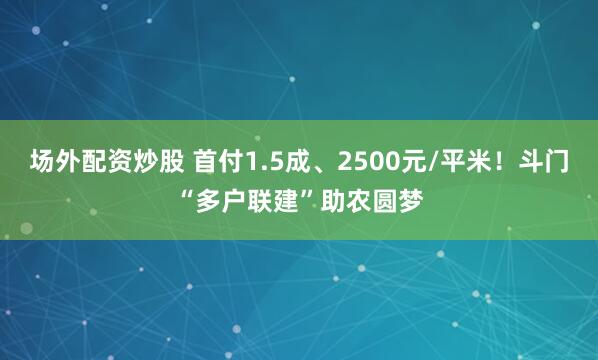 场外配资炒股 首付1.5成、2500元/平米！斗门“多户联建”助农圆梦