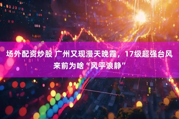 场外配资炒股 广州又现漫天晚霞，17级超强台风来前为啥“风平浪静”