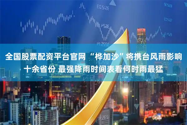 全国股票配资平台官网 “桦加沙”将携台风雨影响十余省份 最强降雨时间表看何时雨最猛