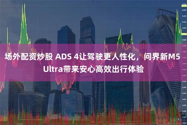 场外配资炒股 ADS 4让驾驶更人性化，问界新M5 Ultra带来安心高效出行体验