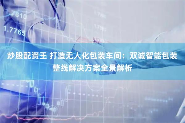 炒股配资王 打造无人化包装车间：双诚智能包装整线解决方案全景解析