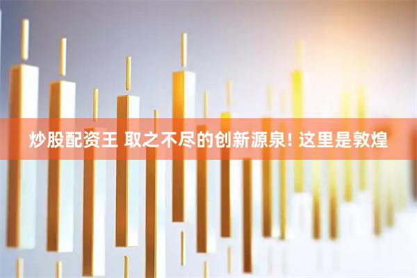 炒股配资王 取之不尽的创新源泉! 这里是敦煌