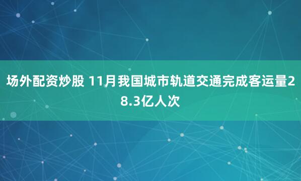 场外配资炒股 11月我国城市轨道交通完成客运量28.3亿人次