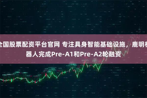 全国股票配资平台官网 专注具身智能基础设施，鹿明机器人完成Pre-A1和Pre-A2轮融资
