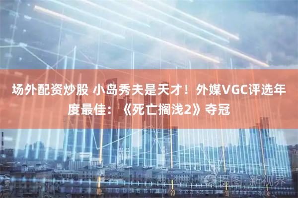 场外配资炒股 小岛秀夫是天才！外媒VGC评选年度最佳：《死亡搁浅2》夺冠