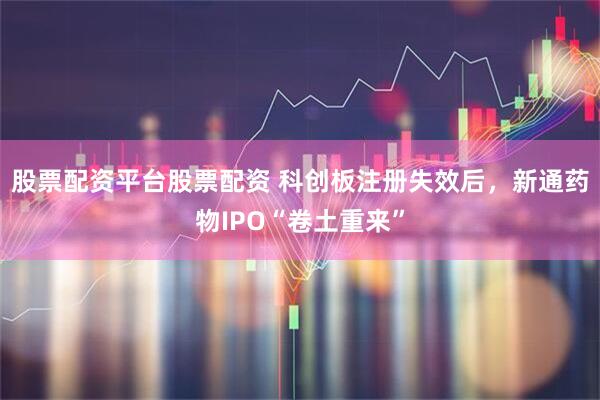 股票配资平台股票配资 科创板注册失效后，新通药物IPO“卷土重来”