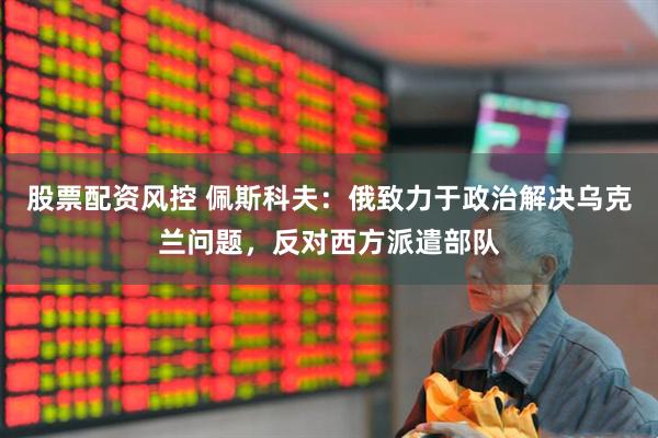 股票配资风控 佩斯科夫：俄致力于政治解决乌克兰问题，反对西方派遣部队
