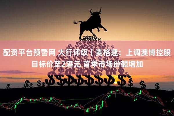 配资平台预警网 大行评级丨麦格理：上调澳博控股目标价至2港元 首季市场份额增加