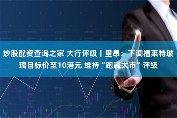 炒股配资查询之家 大行评级丨里昂：下调福莱特玻璃目标价至10港元 维持“跑赢大市”评级