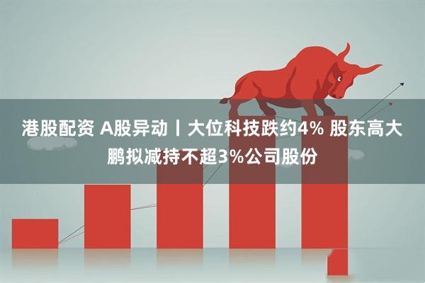 港股配资 A股异动丨大位科技跌约4% 股东高大鹏拟减持不超3%公司股份