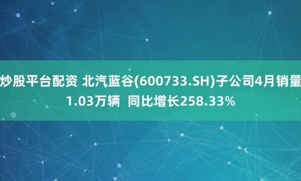 炒股平台配资 北汽蓝谷(600733.SH)子公司4月销量1.03万辆  同比增长258.33%