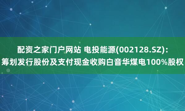 配资之家门户网站 电投能源(002128.SZ)：筹划发行股份及支付现金收购白音华煤电100%股权