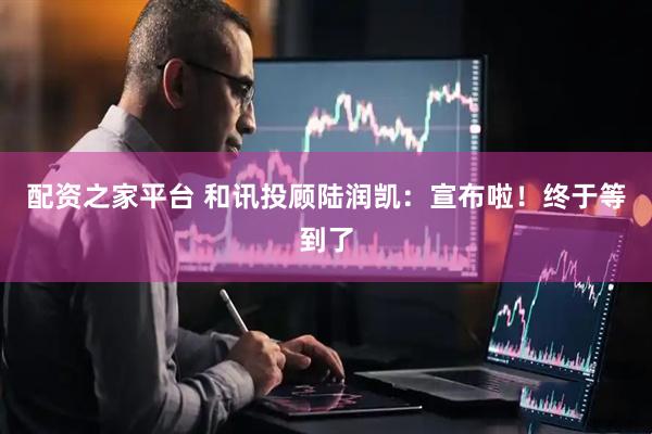 配资之家平台 和讯投顾陆润凯：宣布啦！终于等到了