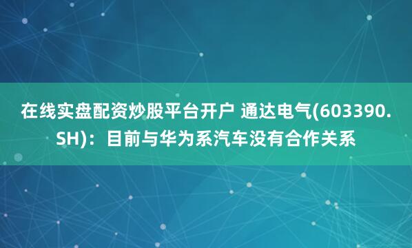 在线实盘配资炒股平台开户 通达电气(603390.SH)：目前与华为系汽车没有合作关系