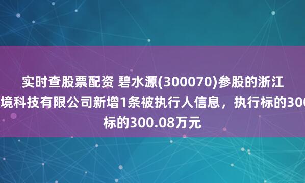 实时查股票配资 碧水源(300070)参股的浙江碧水源环境科技有限公司新增1条被执行人信息，执行标的300.08万元