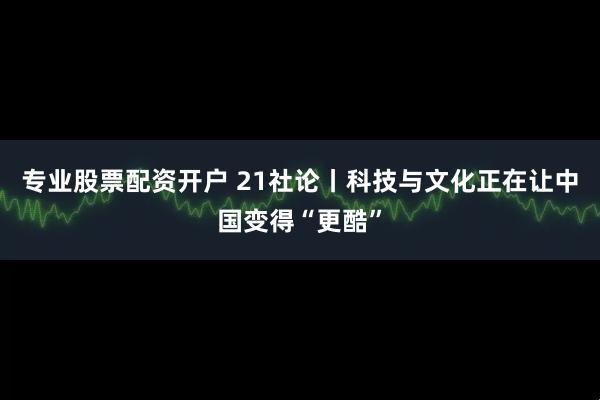 专业股票配资开户 21社论丨科技与文化正在让中国变得“更酷”