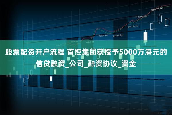 股票配资开户流程 首控集团获授予5000万港元的信贷融资_公司_融资协议_资金
