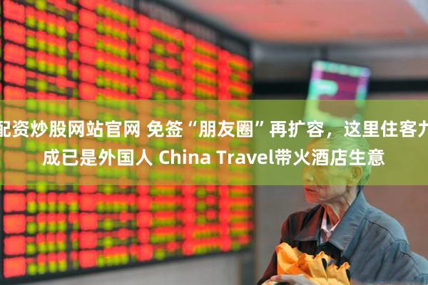 配资炒股网站官网 免签“朋友圈”再扩容，这里住客九成已是外国人 China Travel带火酒店生意