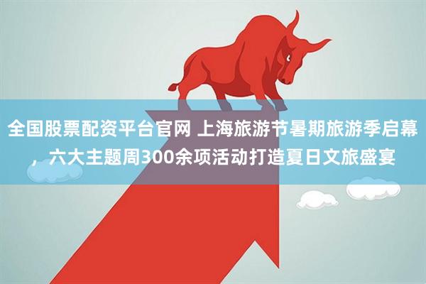 全国股票配资平台官网 上海旅游节暑期旅游季启幕，六大主题周300余项活动打造夏日文旅盛宴