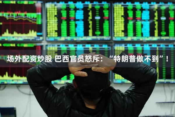场外配资炒股 巴西官员怒斥：“特朗普做不到”！