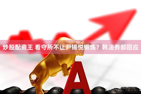 炒股配资王 看守所不让尹锡悦锻炼？韩法务部回应