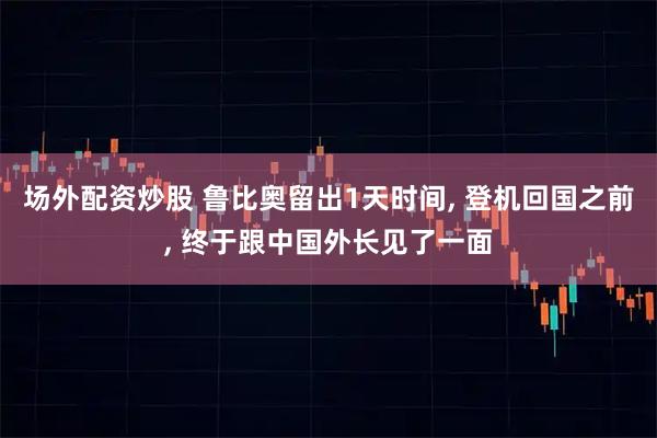 场外配资炒股 鲁比奥留出1天时间, 登机回国之前, 终于跟中国外长见了一面