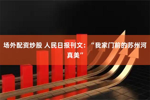 场外配资炒股 人民日报刊文：“我家门前的苏州河真美”