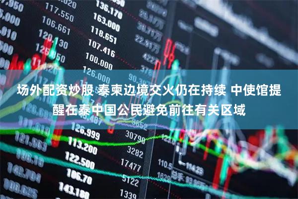 场外配资炒股 泰柬边境交火仍在持续 中使馆提醒在泰中国公民避免前往有关区域