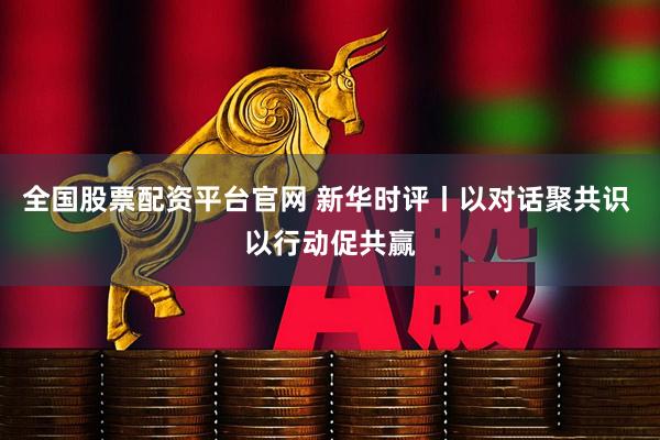 全国股票配资平台官网 新华时评丨以对话聚共识 以行动促共赢
