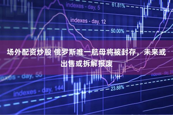 场外配资炒股 俄罗斯唯一航母将被封存，未来或出售或拆解报废