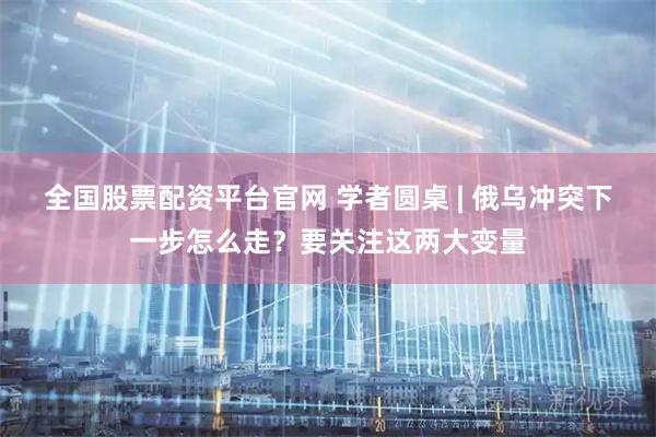 全国股票配资平台官网 学者圆桌 | 俄乌冲突下一步怎么走？要关注这两大变量