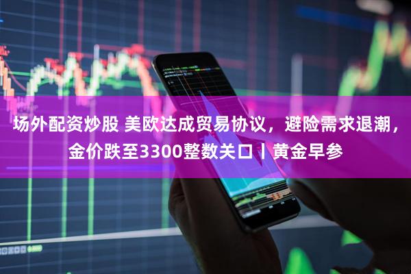 场外配资炒股 美欧达成贸易协议，避险需求退潮，金价跌至3300整数关口丨黄金早参