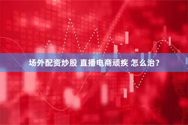 场外配资炒股 直播电商顽疾 怎么治？