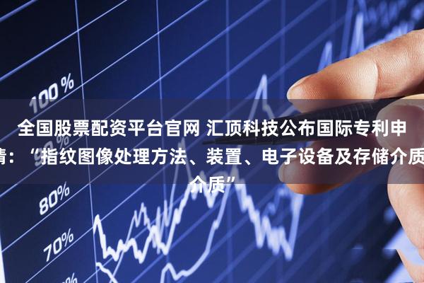 全国股票配资平台官网 汇顶科技公布国际专利申请：“指纹图像处理方法、装置、电子设备及存储介质”