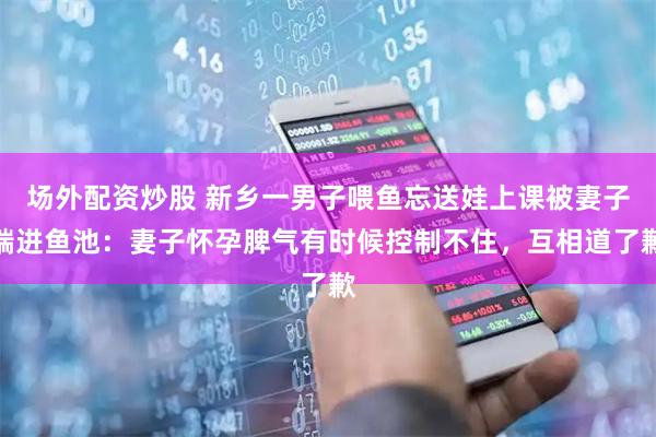 场外配资炒股 新乡一男子喂鱼忘送娃上课被妻子踹进鱼池：妻子怀孕脾气有时候控制不住，互相道了歉