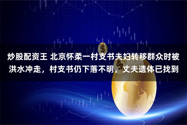 炒股配资王 北京怀柔一村支书夫妇转移群众时被洪水冲走，村支书仍下落不明，丈夫遗体已找到