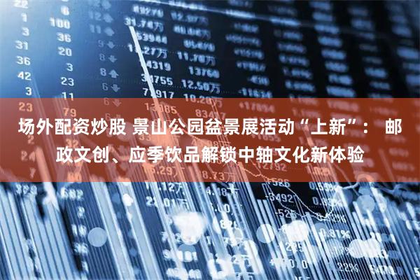 场外配资炒股 景山公园盆景展活动“上新”： 邮政文创、应季饮品解锁中轴文化新体验