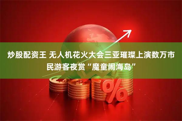 炒股配资王 无人机花火大会三亚璀璨上演数万市民游客夜赏“魔童闹海岛”