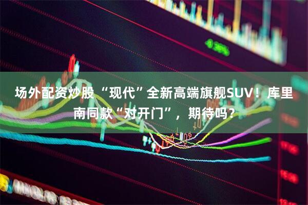 场外配资炒股 “现代”全新高端旗舰SUV！库里南同款“对开门”，期待吗？