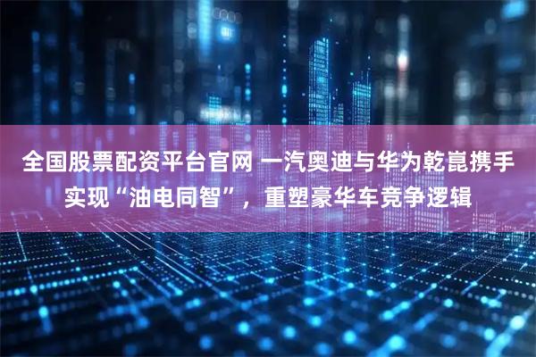 全国股票配资平台官网 一汽奥迪与华为乾崑携手实现“油电同智”，重塑豪华车竞争逻辑
