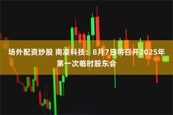 场外配资炒股 南凌科技：8月7日将召开2025年第一次临时股东会
