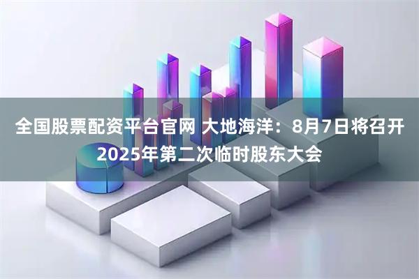 全国股票配资平台官网 大地海洋：8月7日将召开2025年第二次临时股东大会