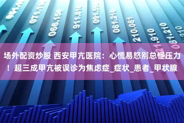 场外配资炒股 西安甲亢医院：心慌易怒别总怪压力！超三成甲亢被误诊为焦虑症_症状_患者_甲状腺