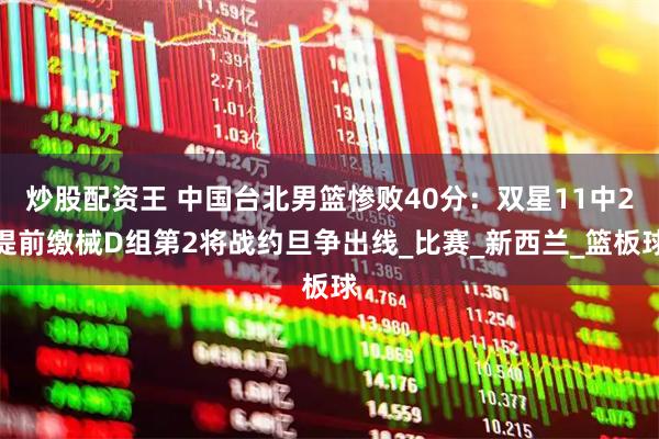 炒股配资王 中国台北男篮惨败40分：双星11中2提前缴械D组第2将战约旦争出线_比赛_新西兰_篮板球